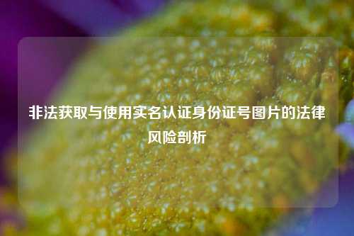 非法获取与使用实名认证身份证号图片的法律风险剖析